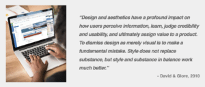 Quote: Design and aesthetics have a profound impact on how users perceive information, learn, judge credibility and usability, and ultimately assign value to a product. To dismiss design as merely visual is to make a fundamental mistake. Style does not replace substance, but style and substance in balance work much better.